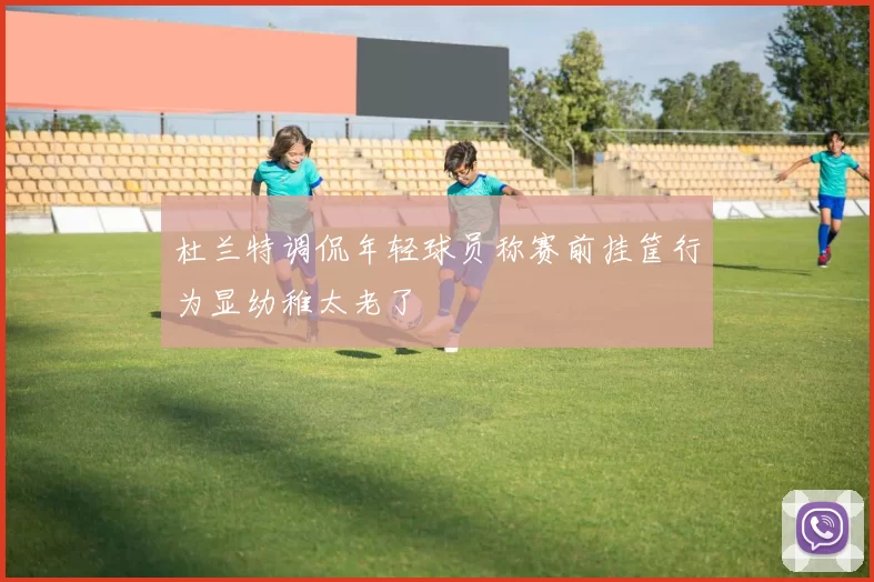 杜兰特调侃年轻球员称赛前挂筐行为显幼稚太老了