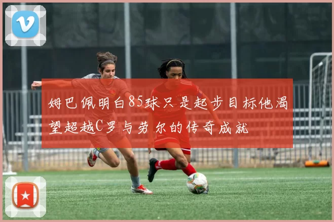 姆巴佩明白85球只是起步目标他渴望超越C罗与劳尔的传奇成就