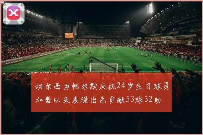 切尔西为帕尔默庆祝24岁生日球员加盟以来表现出色贡献53球32助