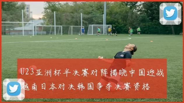 U23亚洲杯半决赛对阵揭晓中国迎战越南日本对决韩国争夺决赛资格